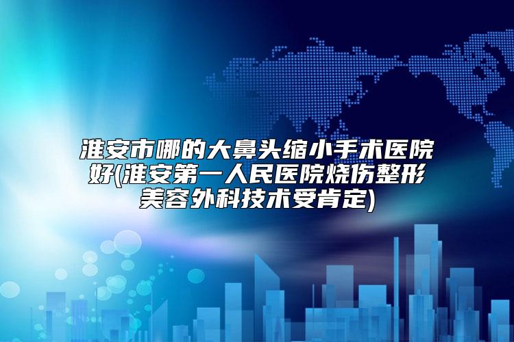 淮安市哪的大鼻头缩小手术医院好(淮安第一人民医院烧伤整形美容外科技术受肯定)