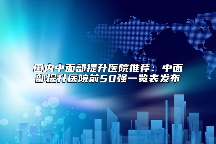 国内中面部提升医院推荐：中面部提升医院前50强一览表发布
