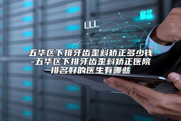 五华区下排牙齿歪斜矫正多少钱-五华区下排牙齿歪斜矫正医院排名好的医生有哪些