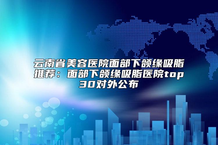 云南省美容医院面部下颌缘吸脂推荐:面部下颌缘吸脂医院top30对外公布