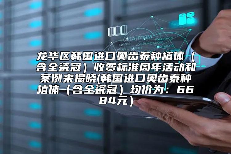 龙华区韩国进口奥齿泰种植体（含全瓷冠）收费标准周年活动和案例来揭晓(韩国进口奥齿泰种植体（含全瓷冠）均价为：6684元）
