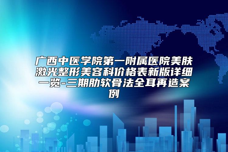 广西中医学院第一附属医院美肤激光整形美容科价格表新版详细一览-三期肋软骨法全耳再造案例