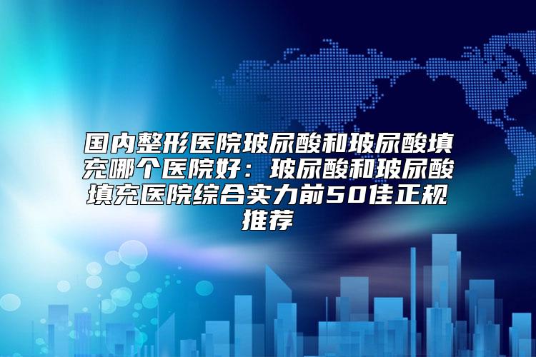国内整形医院玻尿酸和玻尿酸填充哪个医院好：玻尿酸和玻尿酸填充医院综合实力前50佳正规推荐