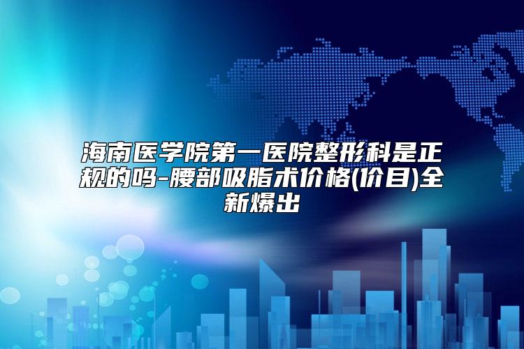 海南医学院第一医院整形科是正规的吗-腰部吸脂术价格(价目)全新爆出