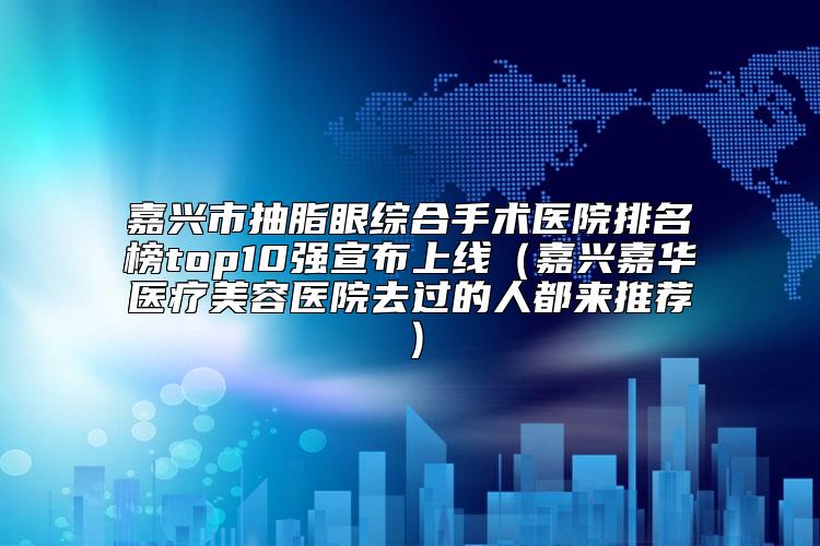 嘉兴市抽脂眼综合手术医院排名榜top10强宣布上线(嘉兴嘉华医疗美容医院去过的人都来推荐)