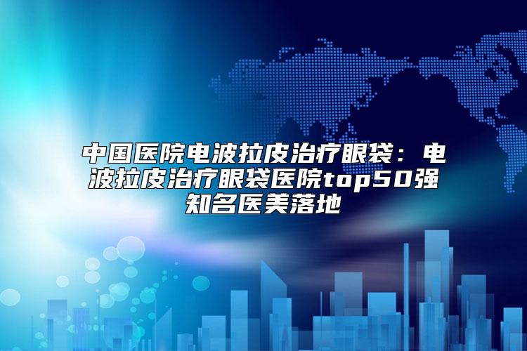 中国医院电波拉皮治疗眼袋：电波拉皮治疗眼袋医院top50强知名医美落地