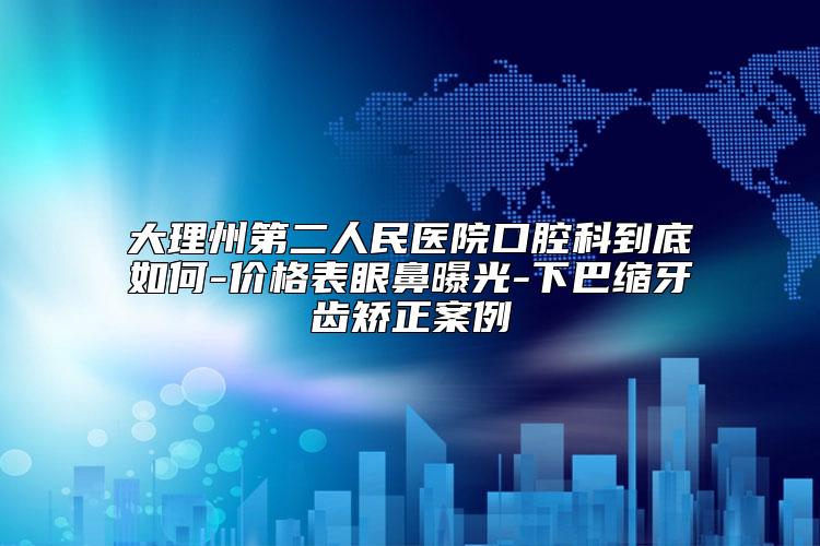 大理州第二人民医院口腔科到底如何-价格表眼鼻曝光-下巴缩牙齿矫正案例