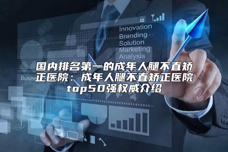 国内排名第一的成年人腿不直矫正医院：成年人腿不直矫正医院top50强权威介绍