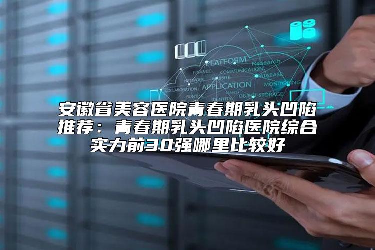 安徽省美容医院青春期乳头凹陷推荐：青春期乳头凹陷医院综合实力前30强哪里比较好