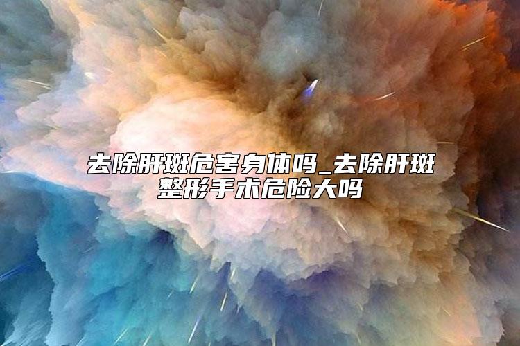 去除肝斑危害身体吗_去除肝斑整形手术危险大吗