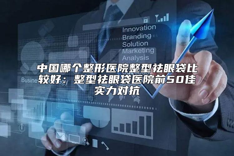 中国哪个整形医院整型祛眼袋比较好:整型祛眼袋医院前50佳实力对抗