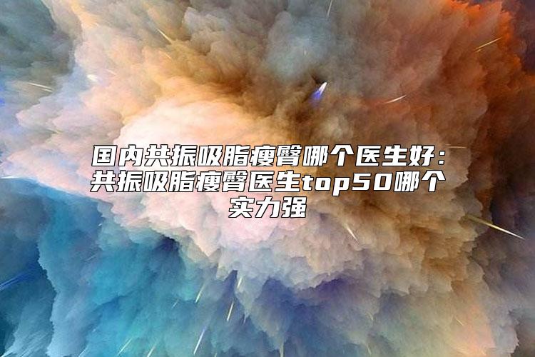 国内共振吸脂瘦臀哪个医生好：共振吸脂瘦臀医生top50哪个实力强