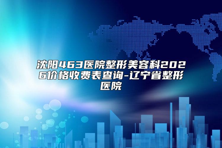 沈阳463医院整形美容科2026价格收费表查询-辽宁省整形医院
