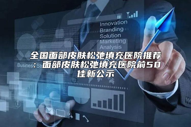 全国面部皮肤松弛填充医院推荐：面部皮肤松弛填充医院前50佳新公示