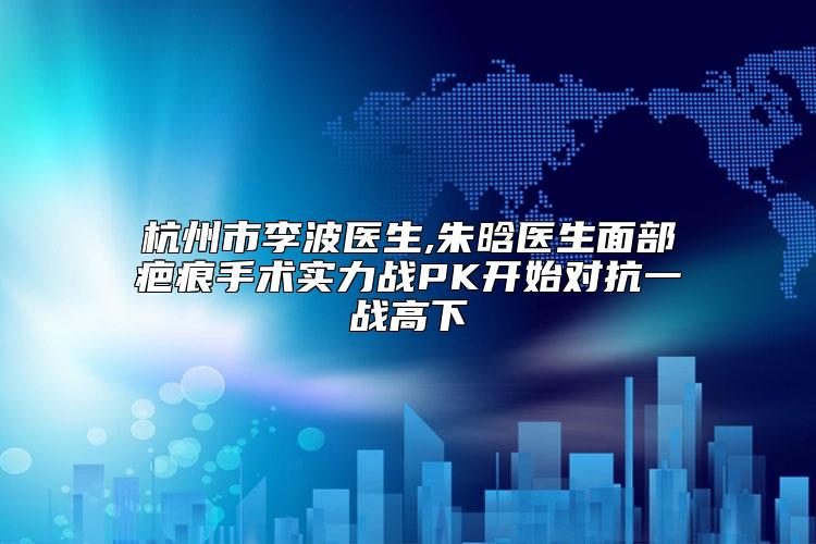 杭州市李波医生,朱晗医生面部疤痕手术实力战PK开始对抗一战高下