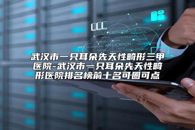 武汉市一只耳朵先天性畸形三甲医院-武汉市一只耳朵先天性畸形医院排名榜前十名可圈可点