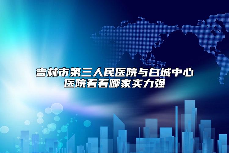吉林市第三人民医院与白城中心医院看看哪家实力强