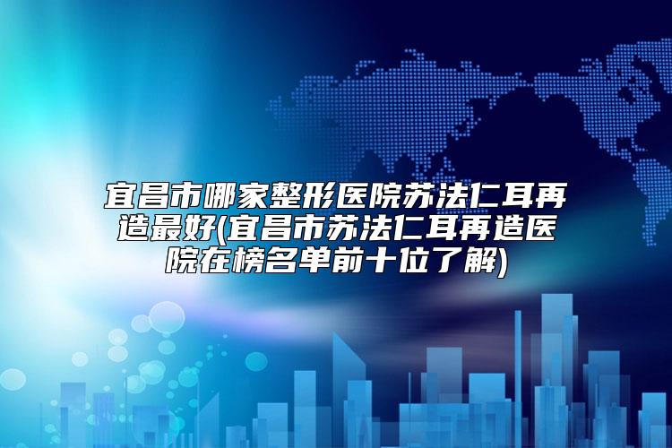 宜昌市哪家整形医院苏法仁耳再造最好(宜昌市苏法仁耳再造医院在榜名单前十位了解)