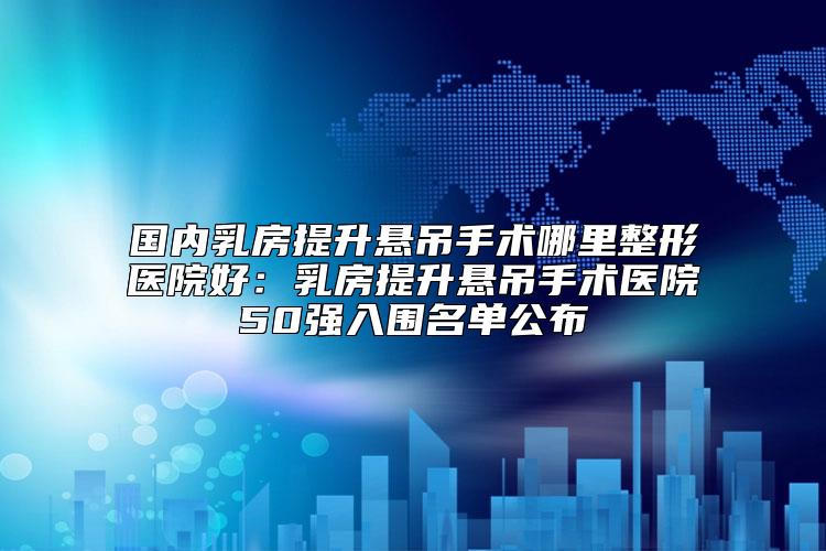国内乳房提升悬吊手术哪里整形医院好：乳房提升悬吊手术医院50强入围名单公布