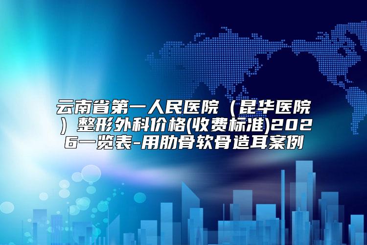 云南省第一人民医院（昆华医院）整形外科价格(收费标准)2026一览表-用肋骨软骨造耳案例