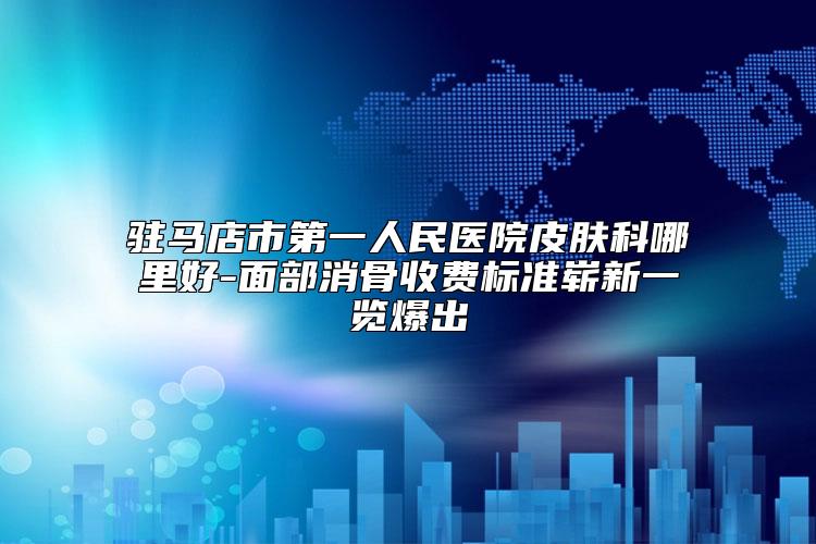 驻马店市第一人民医院皮肤科哪里好-面部消骨收费标准崭新一览爆出