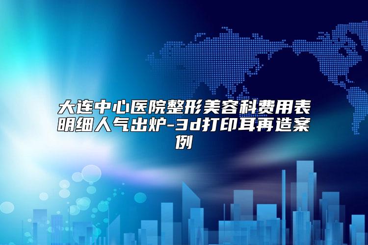 大连中心医院整形美容科费用表明细人气出炉-3d打印耳再造案例