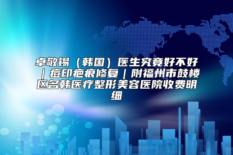 卓敬锡（韩国）医生究竟好不好｜痘印疤痕修复｜附福州市鼓楼区名韩医疗整形美容医院收费明细