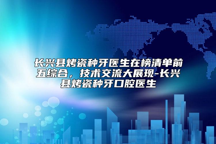 长兴县烤瓷种牙医生在榜清单前五综合，技术交流大展现-长兴县烤瓷种牙口腔医生
