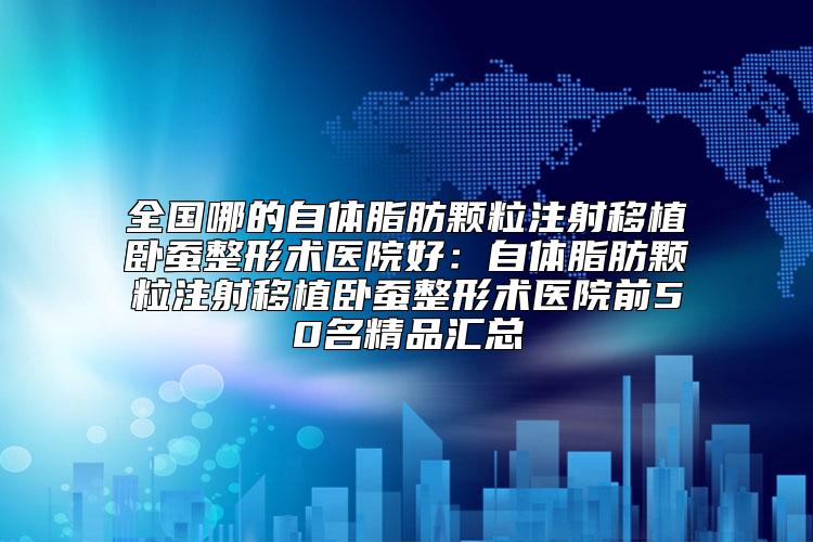 全国哪的自体脂肪颗粒注射移植卧蚕整形术医院好：自体脂肪颗粒注射移植卧蚕整形术医院前50名精品汇总