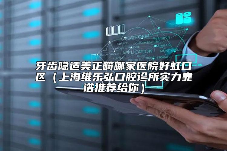牙齿隐适美正畸哪家医院好虹口区（上海维乐弘口腔诊所实力靠谱推荐给你）