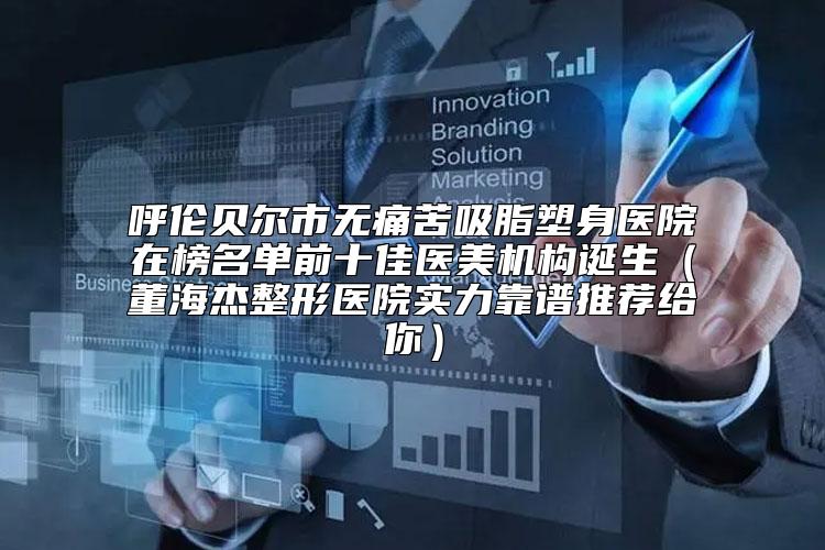呼伦贝尔市无痛苦吸脂塑身医院在榜名单前十佳医美机构诞生（董海杰整形医院实力靠谱推荐给你）
