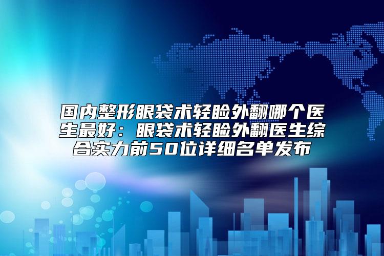 国内整形眼袋术轻睑外翻哪个医生最好：眼袋术轻睑外翻医生综合实力前50位详细名单发布