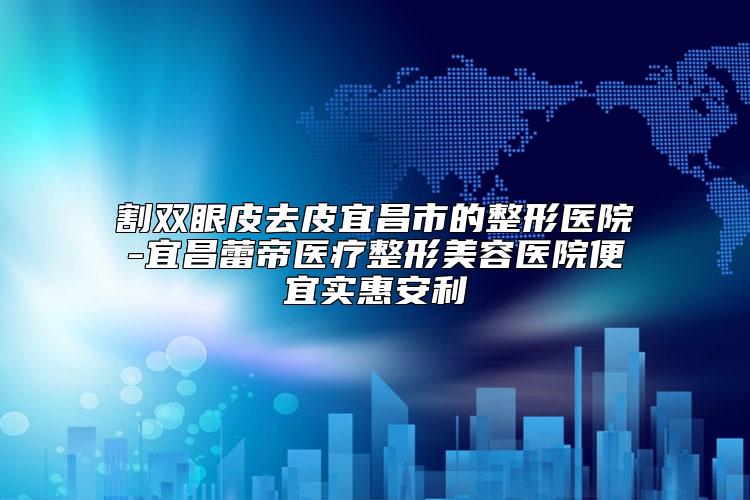 割双眼皮去皮宜昌市的整形医院-宜昌蕾帝医疗整形美容医院便宜实惠安利