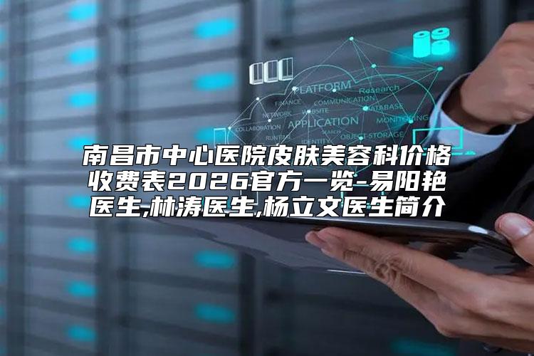 南昌市中心医院皮肤美容科价格收费表2026官方一览-易阳艳医生,林涛医生,杨立文医生简介
