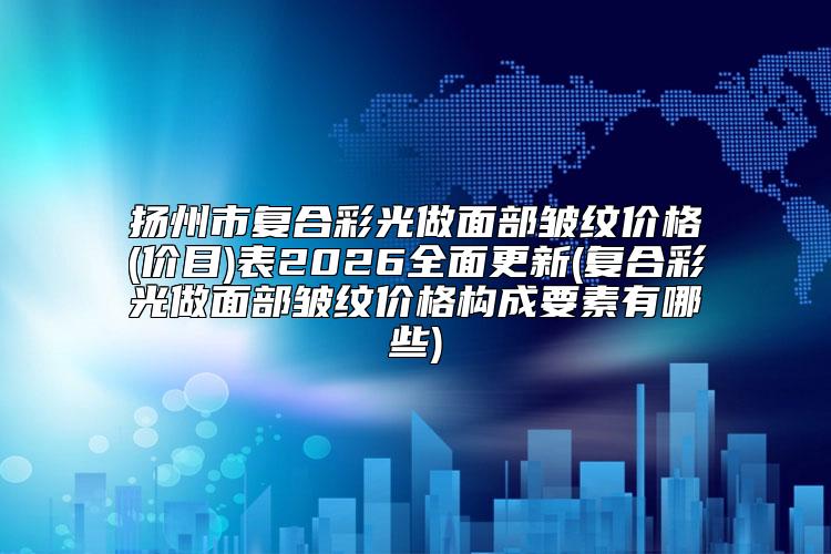扬州市复合彩光做面部皱纹价格(价目)表2026全面更新(复合彩光做面部皱纹价格构成要素有哪些)