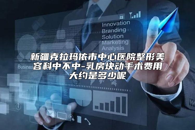 新疆克拉玛依市中心医院整形美容科中不中-乳房块动手术费用大约是多少呢