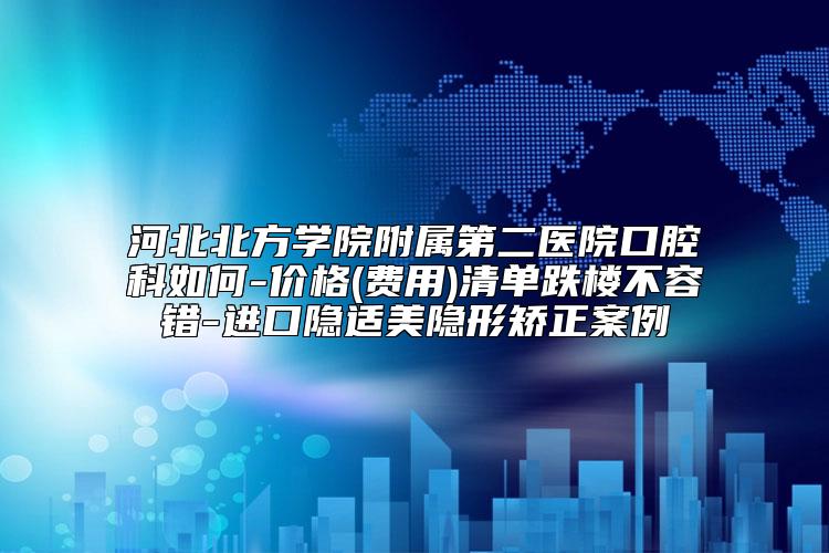 河北北方学院附属第二医院口腔科如何-价格(费用)清单跌楼不容错-进口隐适美隐形矫正案例