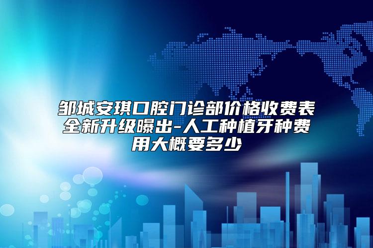 邹城安琪口腔门诊部价格收费表全新升级曝出-人工种植牙种费用大概要多少