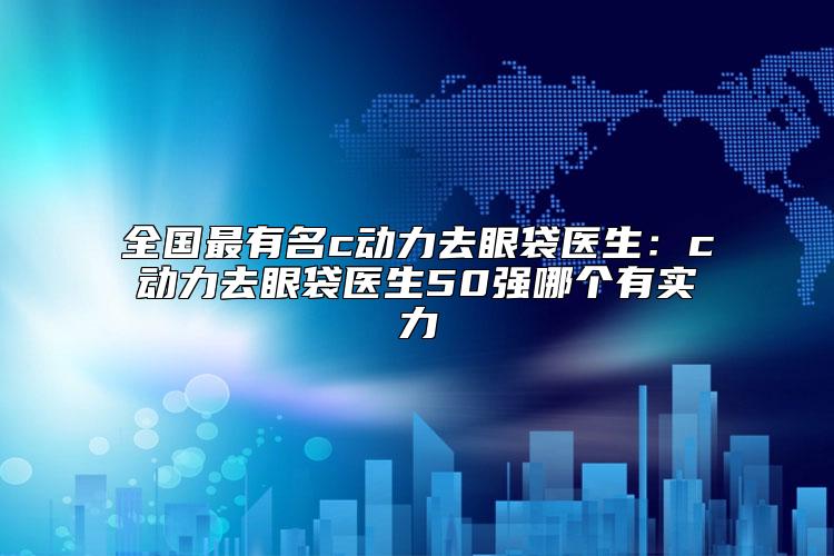 全国最有名c动力去眼袋医生：c动力去眼袋医生50强哪个有实力