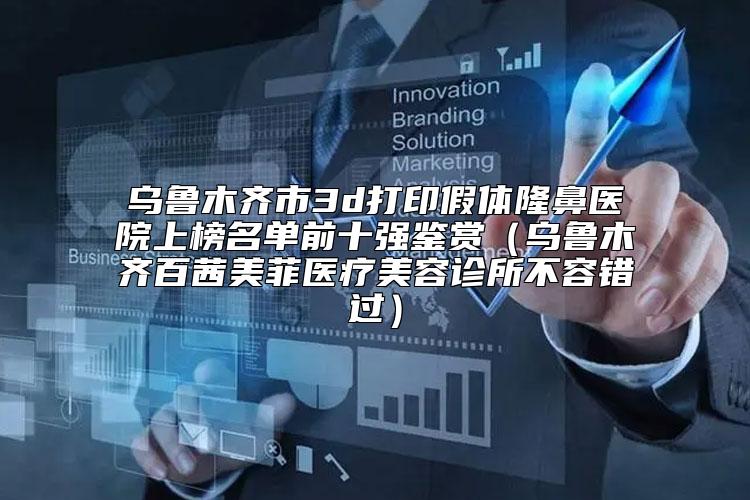乌鲁木齐市3d打印假体隆鼻医院上榜名单前十强鉴赏（乌鲁木齐百茜美菲医疗美容诊所不容错过）