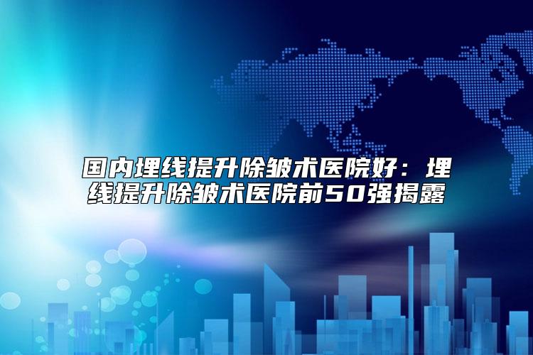 国内埋线提升除皱术医院好：埋线提升除皱术医院前50强揭露