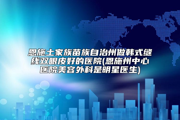 恩施土家族苗族自治州做韩式缝线双眼皮好的医院(恩施州中心医院美容外科是明星医生)