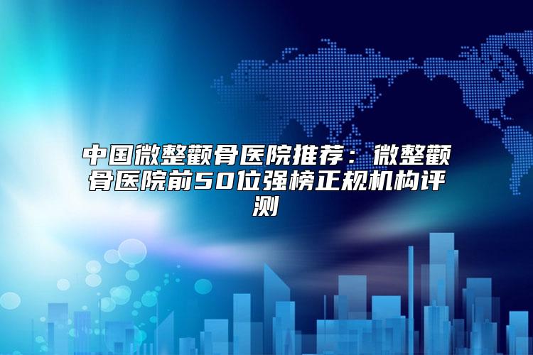 中国微整颧骨医院推荐：微整颧骨医院前50位强榜正规机构评测