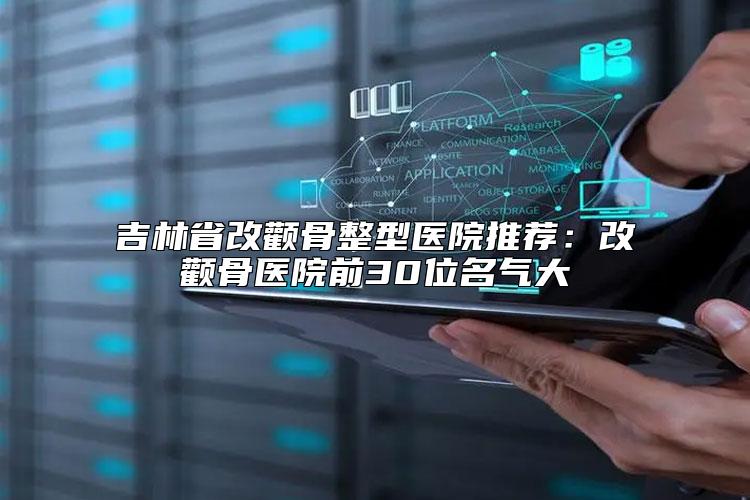 吉林省改颧骨整型医院推荐：改颧骨医院前30位名气大