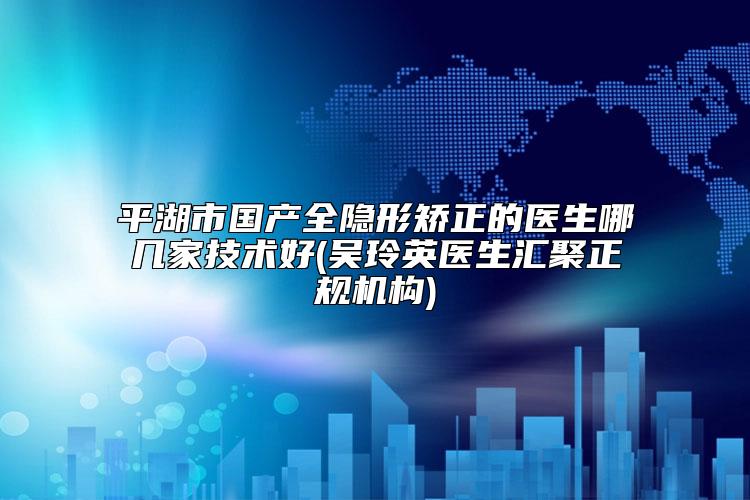 平湖市国产全隐形矫正的医生哪几家技术好(吴玲英医生汇聚正规机构)