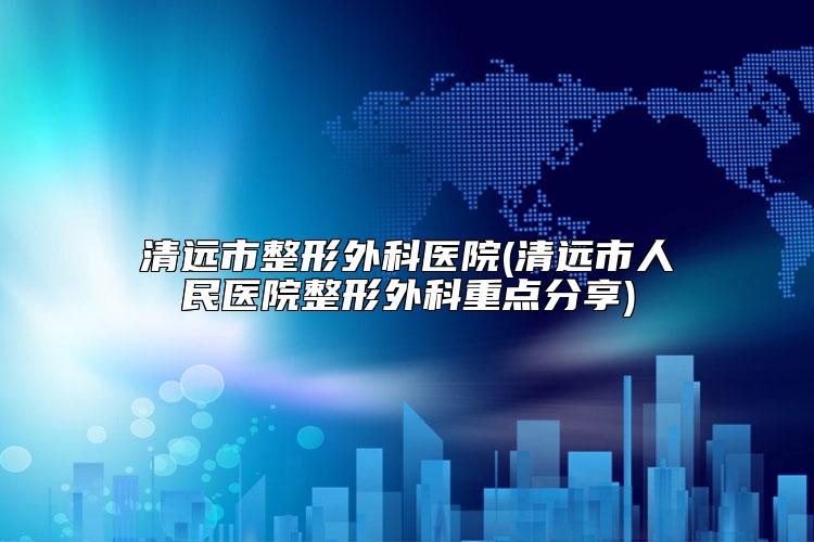 清远市整形外科医院(清远市人民医院整形外科重点分享)