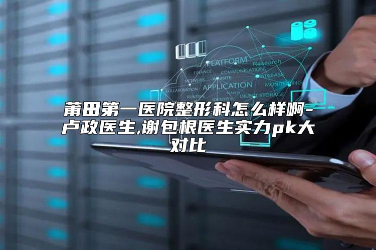 莆田第一医院整形科怎么样啊-卢政医生,谢包根医生实力pk大对比