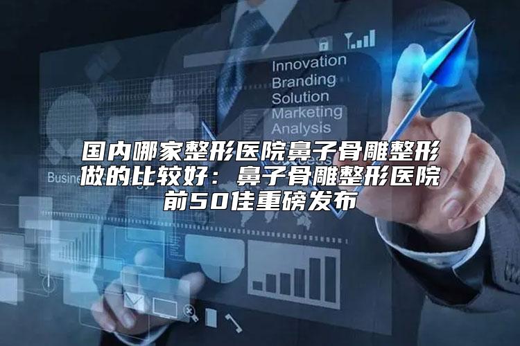 国内哪家整形医院鼻子骨雕整形做的比较好:鼻子骨雕整形医院前50佳重磅发布