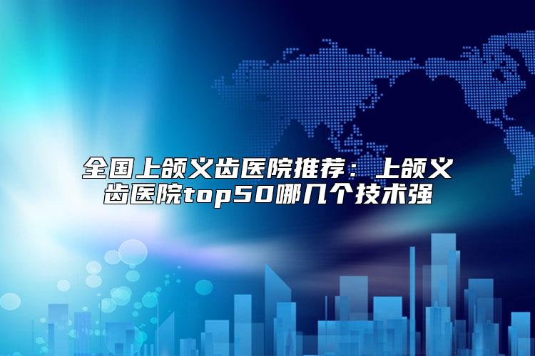 全国上颌义齿医院推荐：上颌义齿医院top50哪几个技术强
