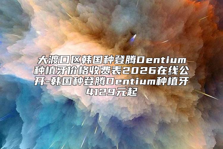 大渡口区韩国种登腾Dentium种植牙价格收费表2026在线公开-韩国种登腾Dentium种植牙4129元起